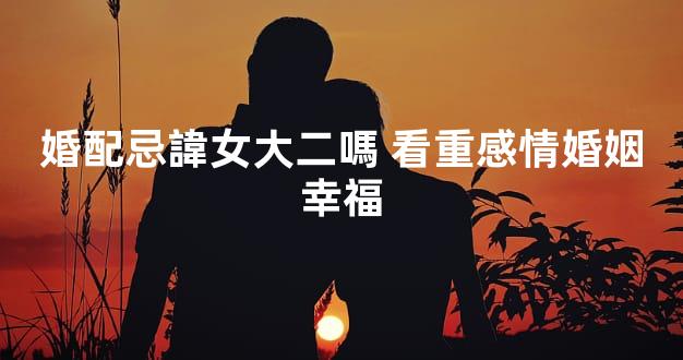 婚配忌諱女大二嗎 看重感情婚姻幸福